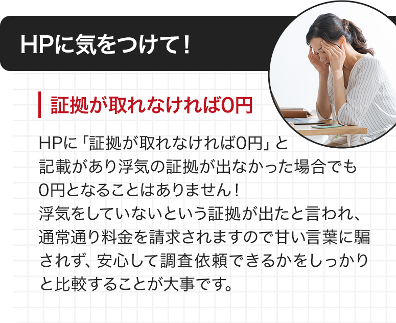 HPに気をつけて！ 証拠取れなければ0円 HPに「証拠が取れなければ0円」と記載があり、浮気の証拠が出なかった場合でも0円となることはありません！浮気をしていないという証拠が出たと言われ、通常通り料金を請求されますので甘い言葉に騙されず、安心して調査依頼できるかをしっかりと比較することが大事です。