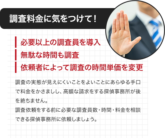 調査料金に気をつけて！ ・必要以上の調査員を導入 ・無駄な時間も調査 ・依頼者によって調査の時間単価を変更 調査の実態が見えにくことをよいことにあらゆる手口で料金をかさましし、高額な請求をする探偵事務所が後を絶ちません。調査依頼をする前に必要な調査員数・時間・料金を相談できる探偵事務所に依頼しましょう。