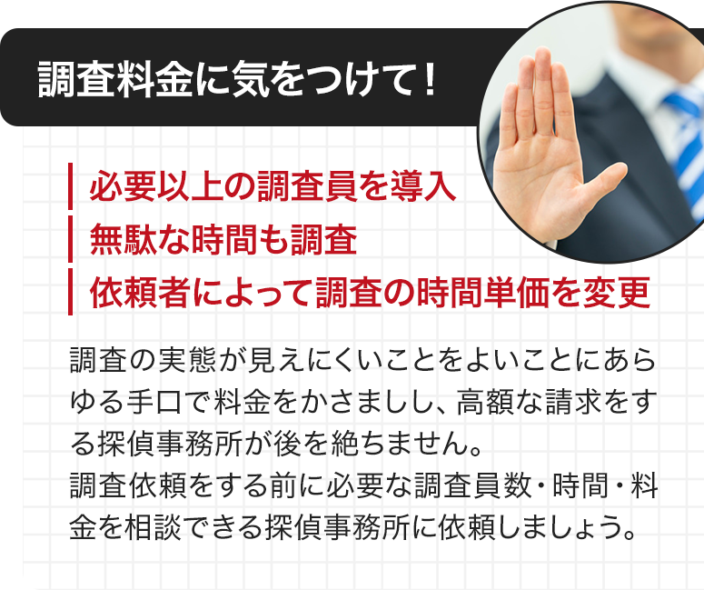 調査料金に気をつけて！ ・必要以上の調査員を導入 ・無駄な時間も調査 ・依頼者によって調査の時間単価を変更 調査の実態が見えにくことをよいことにあらゆる手口で料金をかさましし、高額な請求をする探偵事務所が後を絶ちません。調査依頼をする前に必要な調査員数・時間・料金を相談できる探偵事務所に依頼しましょう。