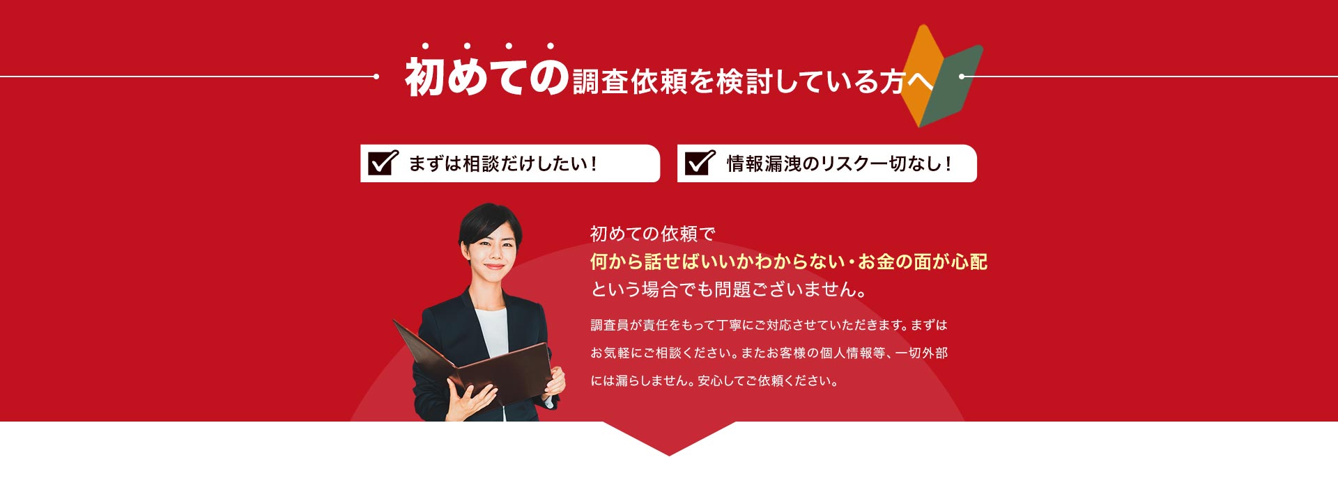 初めての調査依頼を検討している方へ まずは相談だけしたい！ 情報漏洩のリスク一切なし！ 初めての依頼で何から話せばいいかわからない・お金の面が心配という場合でも問題ございません。調査員が責任をもって丁寧にご対応させていただきます。まずはお気軽にご相談ください。またお客様の個人情報等、一切外部には漏らしません。安心してご依頼ください。