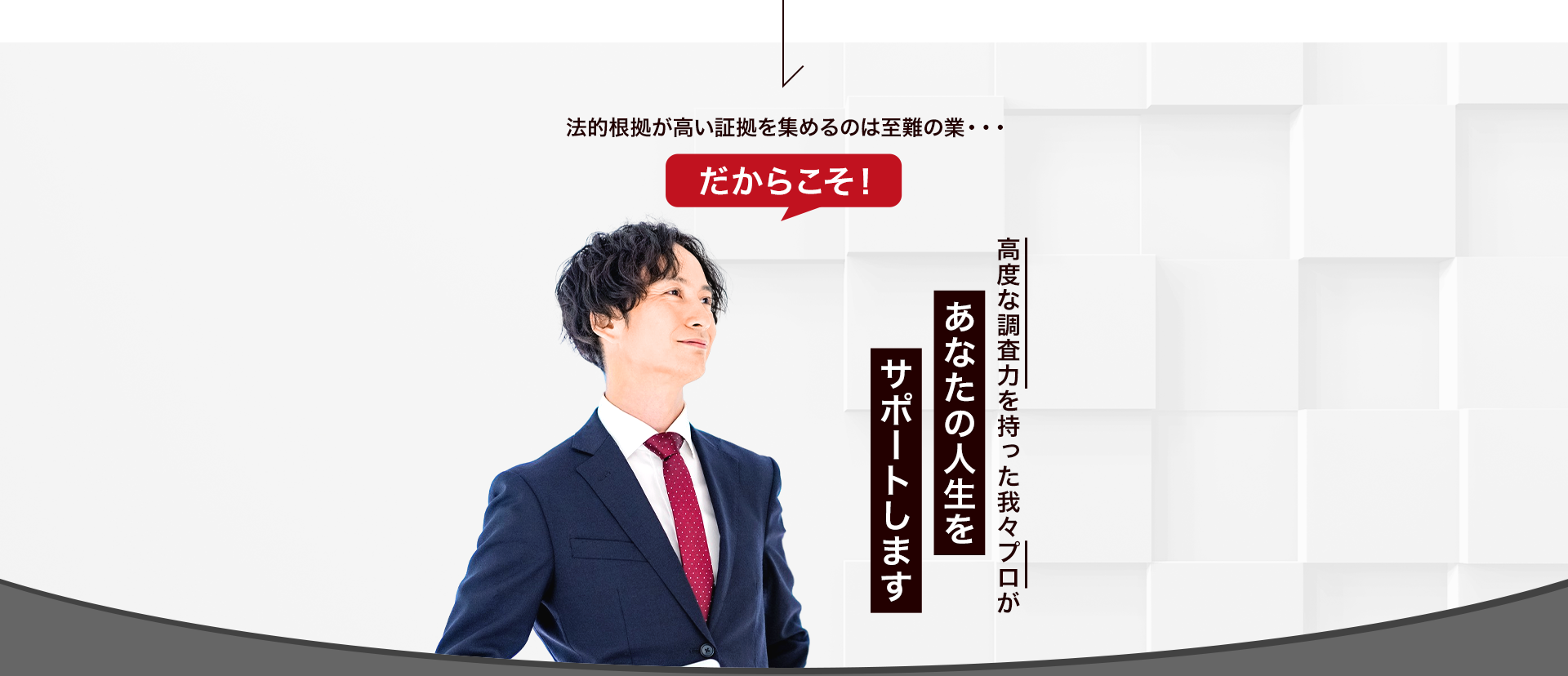 法的根拠が高い証拠を集めるのは至難の業・・・ だからこそ高度な調査力を持った我々プロがあなたの人生をサポートします。