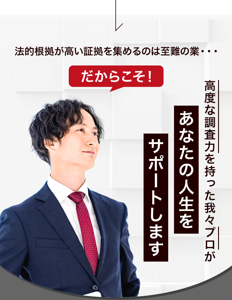 法的根拠が高い証拠を集めるのは至難の業・・・ だからこそ高度な調査力を持った我々プロがあなたの人生をサポートします。